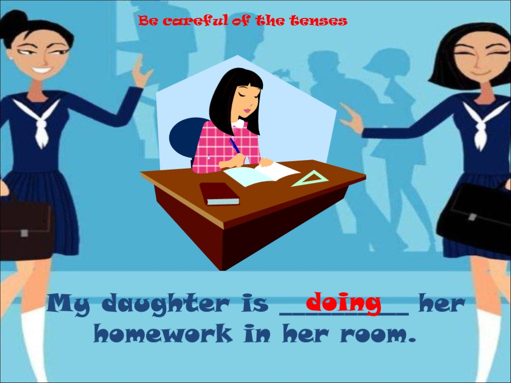My daughter is __________ her homework in her room. doing Be careful of the